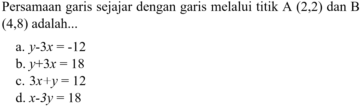 Persamaan garis sejajar dengan garis melalui titik A(2,2) dan B(4,8) adalah... a. y - 3x = 12 b. y + 3x = 18 c. 3x + y = 12 d. x - 3y = 18