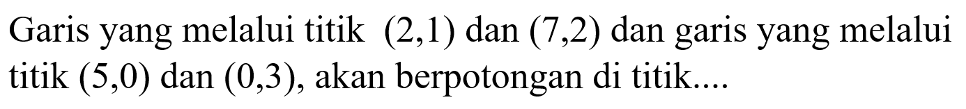 Garis yang melalui titik (2,1) dan (7,2) dan garis yang melalui titik (5,0) dan (0,3), akan berpotongan di titik....