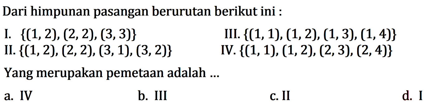 Dari himpunan pasangan berurutan berikut ini : I {(1,2), (2,2),(3,3)} III: {{1, 1), (1,2), (1,3), (1,4)} II: {(1,2), (2,2), (3,1), (3,2)} IV. {(1, 1), (1,2), (2,3), (2, 4)} Yang merupakan pemetaan adalah a. IV b. III C.II d. i