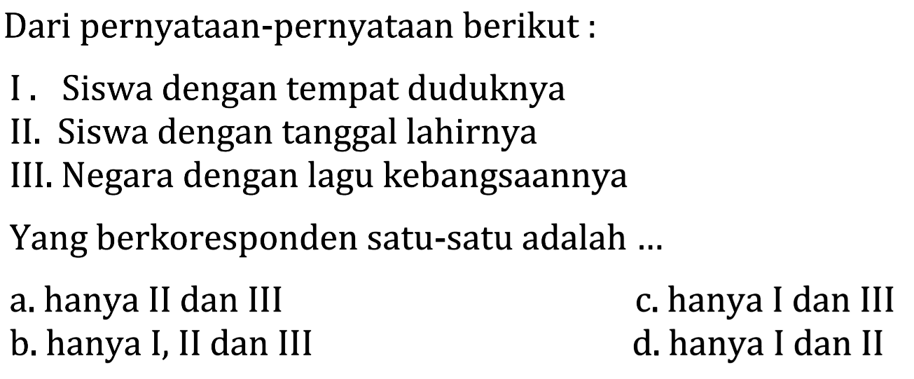 Dari penyataan-pernyataan berikut: I. Siswa dengan tempat duduknya II. Siswa dengan tanggal lahirnya III. Negara dengan lagu kebangsaannya Yang berkoresponden satu-satu adalah ... a. hanya II dan III b. hanya I, II dan III c. hanya I dan III d. hanya I dan II