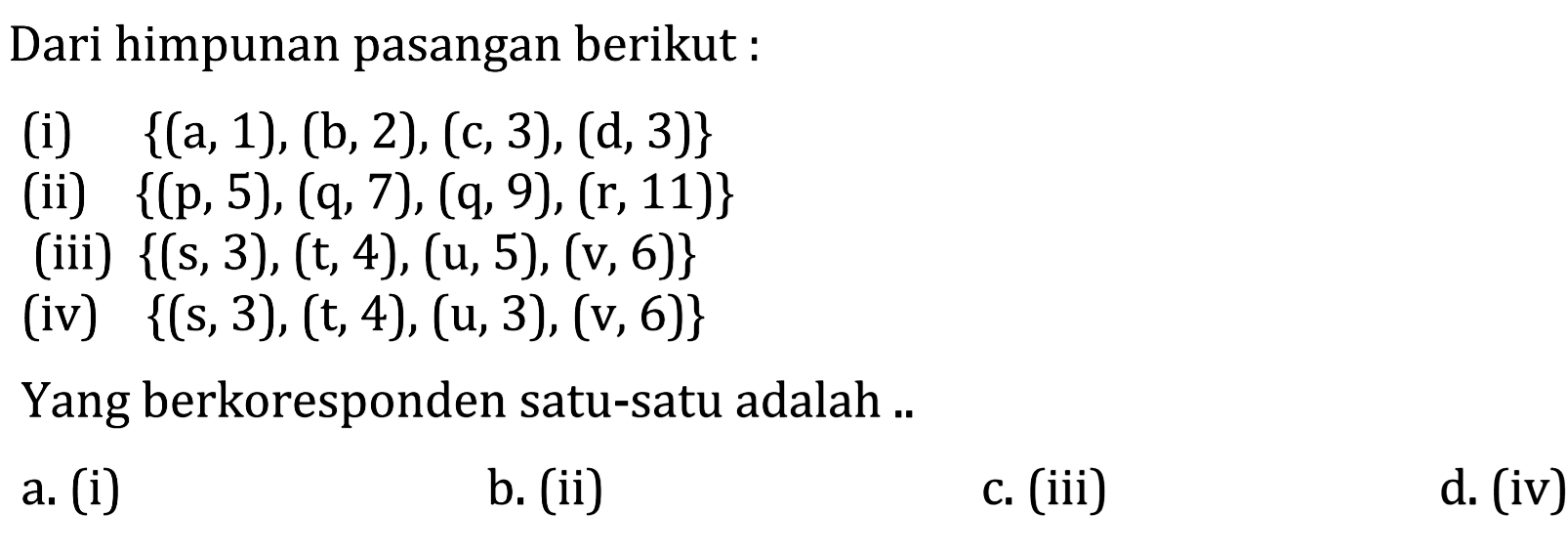 Dari himpunan pasangan berikut : (i) {(a, 1), (b, 2), (c, 3), (d,3)} (ii) {(p, 5), (q, 7), (q, 9), (r, 11)} (iii) {(s, 3), (t, 4), (u, 5), (v, 6)} (iv) {(s, 3), (t, 4), (u, 3), (v, 6)} Yang berkoresponden satu-satu adalah a. (i) b. (ii) c. (iii) d. (iv)