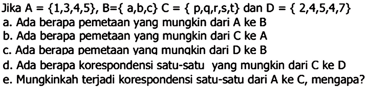 Jika A = {1,3,4,5}, B = { a,b,c} C = { p,q,r,s,t} dan D = {2,4,5,4,7} a. Ada berapa pemetaan yang mungkin dari A ke B b. Ada berapa pemetaan yang mungkin dari C ke A c. Ada berapa pemetaan yang mungkin dari D ke B d. Ada berapa korespondensi satu-satu yang mungkin dari C ke D e. Mungkinkah terjadi korespondensi satu-satu dari A ke C, mengapa?