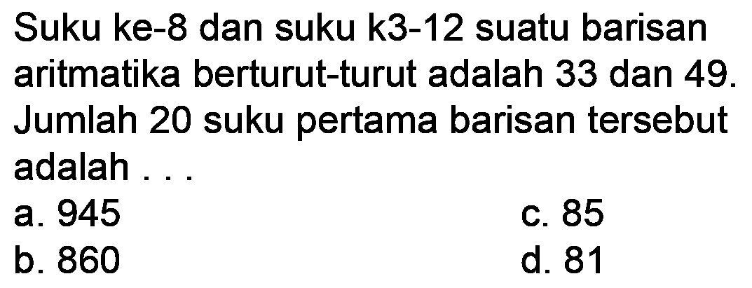 Suku ke-8 dan suku k3-12 suatu barisan aritmatika berturut-turut adalah 33 dan 49 . Jumlah 20 suku pertama barisan tersebut adalah ...