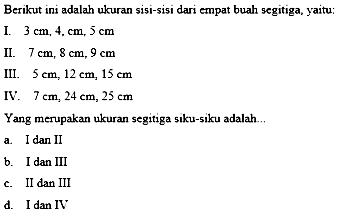 Berikutini adalah ukuran sisi-sisi dari empat buah segitiga,yaitu:I.  3 cm, 4, cm, 5 cm II.  7 cm, 8 cm, 9 cm III.  5 cm, 12 cm, 15 cm IV.  7 cm, 24 cm, 25 cm Yang merupakan ukuran segitiga siku-siku adalah...