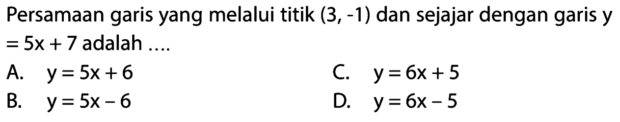 Persamaan garis yang melalui titik (3, -1) dan sejajar dengan garis y = 5x + 7 adalah ....