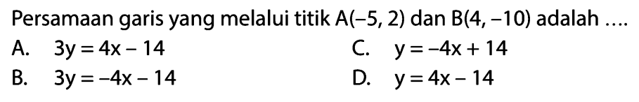 Persamaan garis yang melalui titik A(-5, 2) dan B(4,-10) adalah.... A. 3y = 4x - 14 C. y = -4x+ 14 B. 3y = -4x - 14 D. y = 4x - 14