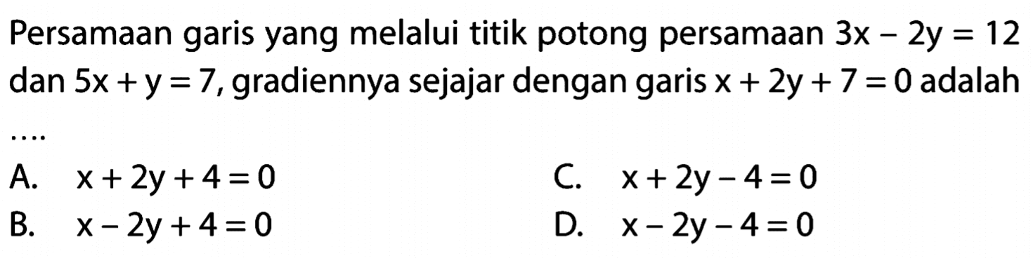 Persamaan garis yang melalui titik potong persamaan 3x - 2y = 12 dan 5x + y = 7, gradiennya sejajar dengan garis x + 2y + 7 = 0 adalah...