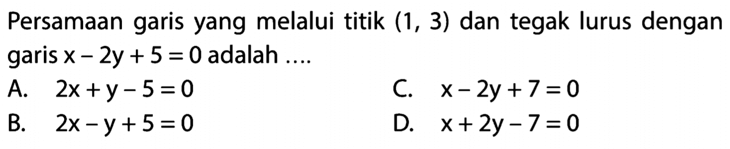 Persamaan garis yang melalui titik (1, 3) dan tegak lurus dengan garis 2y + 5 = 0 adalah ... A. 2x + y - 5 = 0 C. x - 2y + 7 = 0 B. 2x - y + 5 = 0 D. x + 2y - 7 = 0