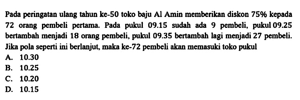 Pada peringatan ulang tahun ke-50 toko baju Al Amin memberikan diskon  75 %  kepada 72 orang pembeli pertama. Pada pukul  09.15  sudah ada 9 pembeli, pukul  09.25  bertambah menjadi 18 orang pembeli, pukul  09.35  bertambah lagi menjadi 27 pembeli. Jika pola seperti ini berlanjut, maka ke-72 pembeli akan memasuki toko pukul
