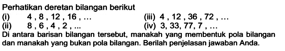 Perhatikan deretan bilangan berikut
(i)  4,8,12,16, ... 
(iii)  4,12,36,72, ... 
(ii)  8,6,4,2, ... 
(iv)  3,33,77,7, ... 
Di antara barisan bilangan tersebut, manakah yang membentuk pola bilangan dan manakah yang bukan pola bilangan. Berilah penjelasan jawaban Anda.