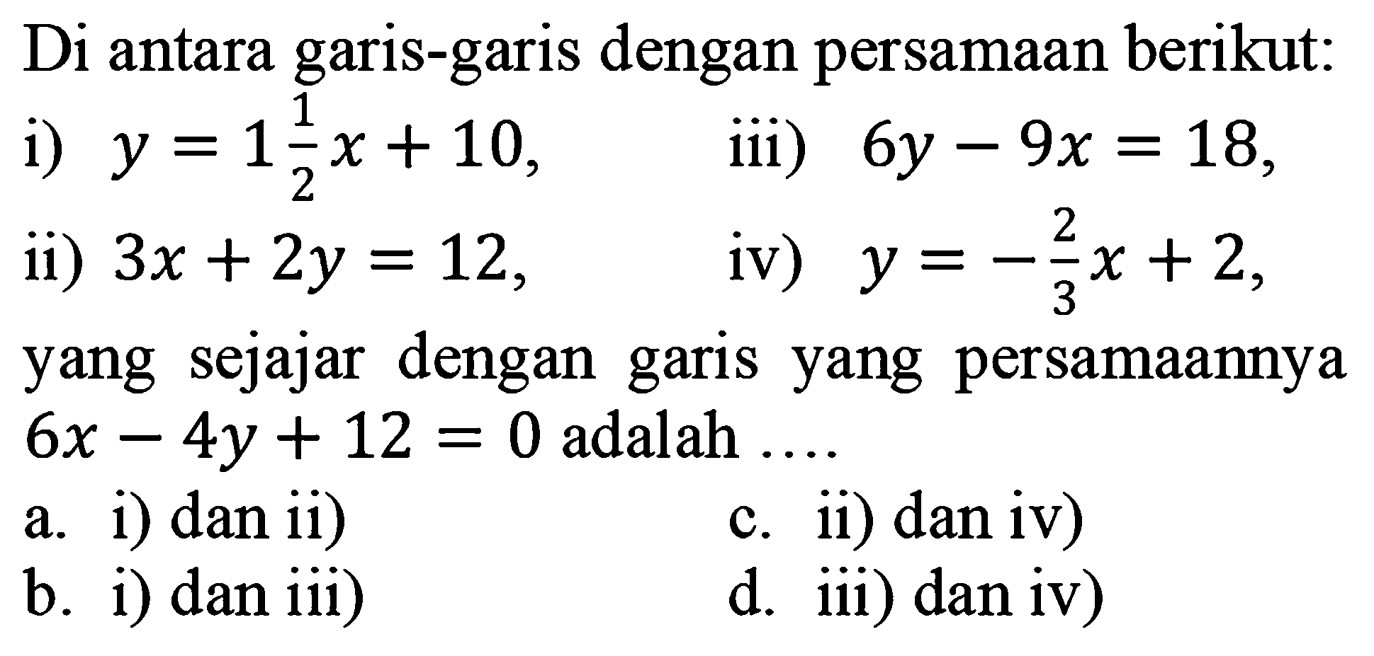 Di antara garis-garis dengan persamaan berikut: 
i) y = 1 1/2 x + 10, ii) 3x + 2y = 12, iii) 6y - 9x = 18, iv) y = -2/3 x + 2, 
yang sejajar dengan garis yang persamaannya 6x - 4y + 12 = 0 adalah 
a. i) dan ii) 
c. ii) dan iv) 
b. i) dan iii) 
d. iii) dan iv) 