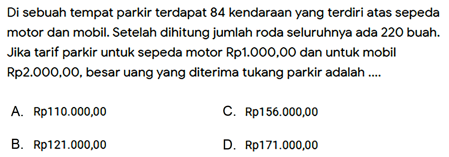 Di sebuah tempat parkir terdapat 84 kendaraan yang terdiri atas sepeda motor dan mobil. Setelah dihitung jumlah roda seluruhnya ada 220 buah. Jika tarif parkir untuk sepeda motor Rp1.000,00 dan untuk mobil Rp2.000,00, besar uang yang diterima tukang parkir adalah .... 