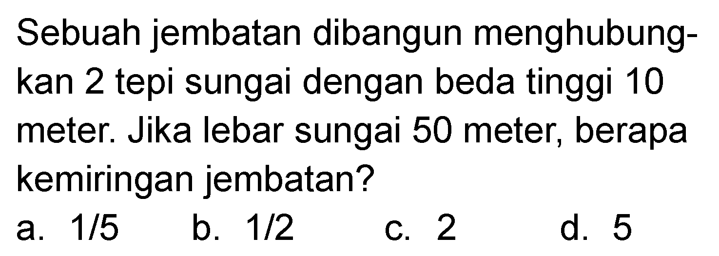 Sebuah jembatan dibangun menghubungkan 2 tepi sungai dengan beda tinggi 10 meter. Jika lebar sungai 50 meter, berapa kemiringan jembatan?