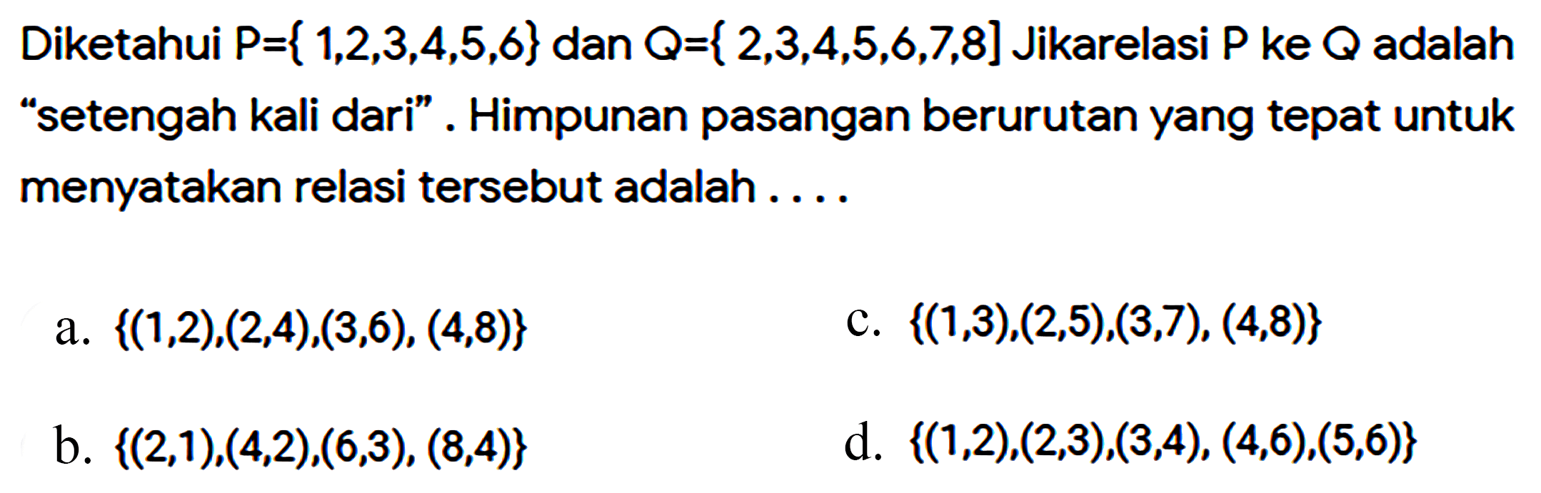 Diketahui P={ 1, 2, 3, 4, 5, 6} dan Q={2, 3, 4, 5, 6, 7, 8} Jika relasi P ke adalah "setengah kali dari". Himpunan pasangan berurutan yang tepat untuk menyatakan relasi tersebut adalah ...