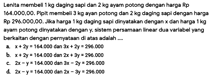 Lenita membeli 1 kg daging sapi dan 2 kg ayam potong dengan harga Rp 164.000,00. Pipit membeli 3 kg ayan potong dan 2 kg daging sapi dengan harga Rp 296.000.00. Jika harga 1 kg daging sapi dinyatakan dengan x dan harga 1 kg ayam potong dinyatakan dengan y. sistem persamaan linear dua variabel yang berkaitan dengan pernyataan di atas adalah ...