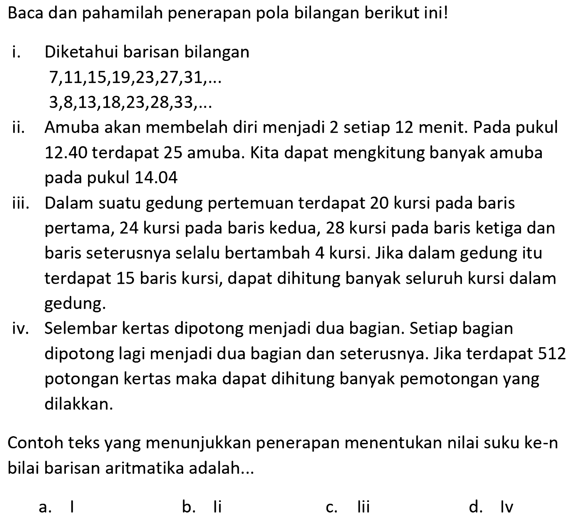 Baca dan pahamilah penerapan pola bilangan berikut ini! 
i. Diketahui barisan bilangan 
7, 11, 15, 19, 23, 27, 31, ... 
3, 8, 13, 18, 23, 28, 33, ... 
ii. Amuba akan membelah diri menjadi 2 setiap 12 menit. Pada pukul 12.40 terdapat 25 amuba. Kita dapat menghitung banyak amuba pada pukul 14.04 
iii. Dalam suatu gedung pertemuan terdapat 20 kursi pada baris pertama, 24 kursi pada baris kedua, 28 kursi pada baris ketiga dan baris seterusnya selalu bertambah 4 kursi. Jika dalam gedung itu terdapat 15 baris kursi, dapat dihitung banyak seluruh kursi dalam gedung. 
iv. Selembar kertas dipotong menjadi dua bagian. Setiap bagian dipotong lagi menjadi dua bagian dan seterusnya. Jika terdapat 512 potongan kertas maka dapat dihitung banyak pemotongan yang dilakukan. 
Contoh teks yang menunjukkan penerapan menentukan nilai suku ke-n nilai barisan aritmatika adalah...