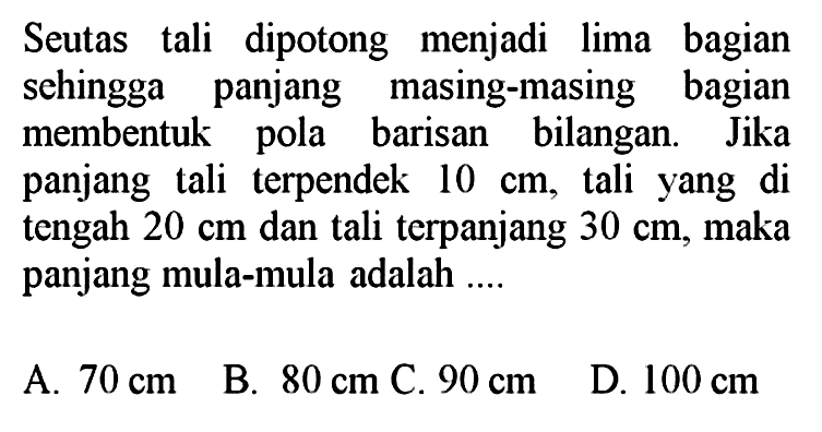 Seutas tali dipotong menjadi lima bagian sehingga panjang masing-masing bagian membentuk pola barisan bilangan. Jika panjang tali terpendek  10 cm , tali yang di tengah  20 cm  dan tali terpanjang  30 cm , maka panjang mula-mula adalah ....