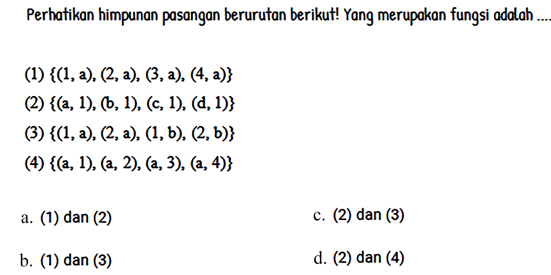 Perhatikan himpunan pasangan berurutan berikut! Yang merupakan fungsi adalah(1)  {(1,a),(2,a),(3,a),(4,a)} (2)  {(a,1),(b,1),(c,1),(d,1)} (3)  {(1,a),(2,a),(1,b),(2,b)} (4)  {(a,1),(a,2),(a,3),(a,4)} a. (1) dan (2) b. (1) dan (3) c. (2) dan (3) d. (2) dan (4) 