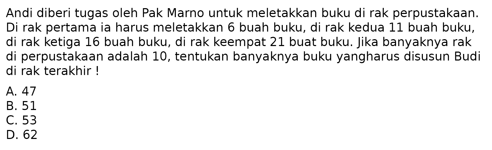 Andi diberi tugas oleh Pak Marno untuk meletakkan buku di rak perpustakaan. Di rak pertama ia harus meletakkan 6 buah buku, di rak kedua 11 buah buku, di rak ketiga 16 buah buku, di rak keempat 21 buah buku. Jika banyaknya rak di perpustakaan adalah 10, tentukan banyaknya buku yang harus disusun Budi di rak terakhir!