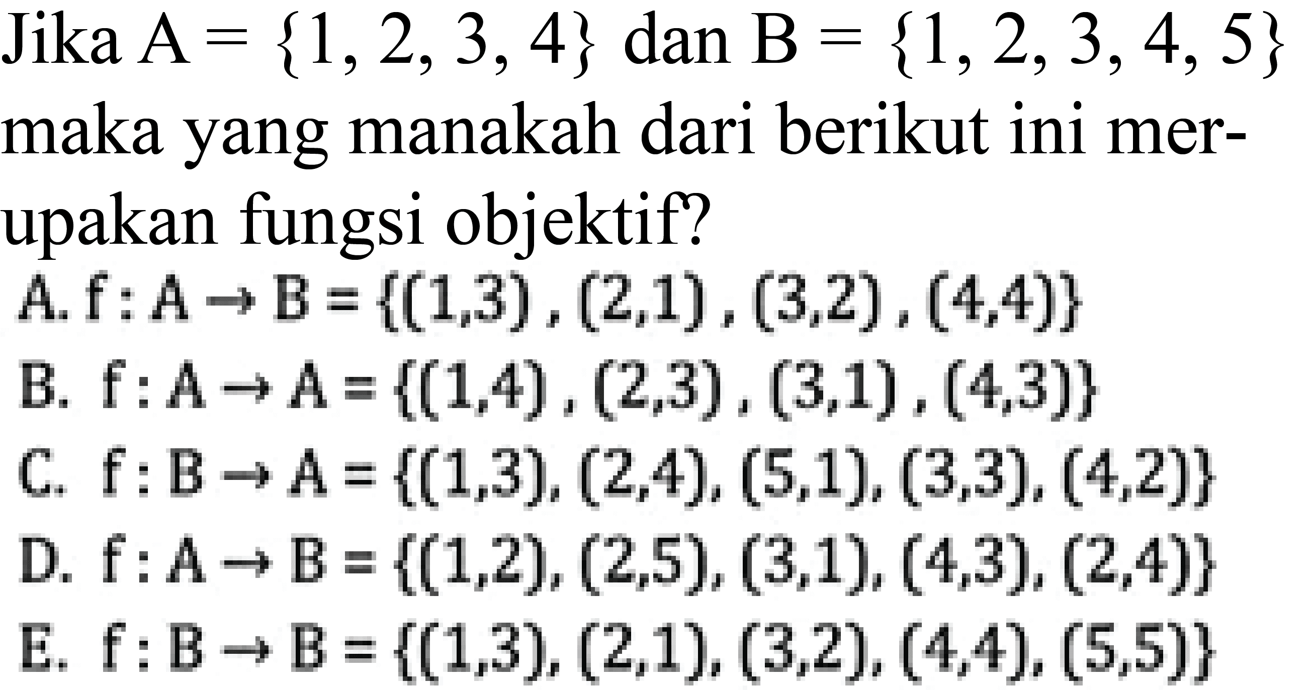 Jika  A={1,2,3,4} dan B={1,2,3,4,5} maka yang manakah dari berikut ini merupakan fungsi objektif?A. f:A->B={(1,3),(2,1),(3,2),(4,4)} 
B. f:A->A={(1,4),(2,3),(3,1),(4,3)} 
C. f:B->A={(1,3),(2,4),(5,1),(3,3),(4,2)} 
D. f:A->B={(1,2),(2,5),(3,1),(4,3),(2,4)} 
E. f:B->B={(1,3),(2,1),(3,2),(4,4),(5,5)} 
