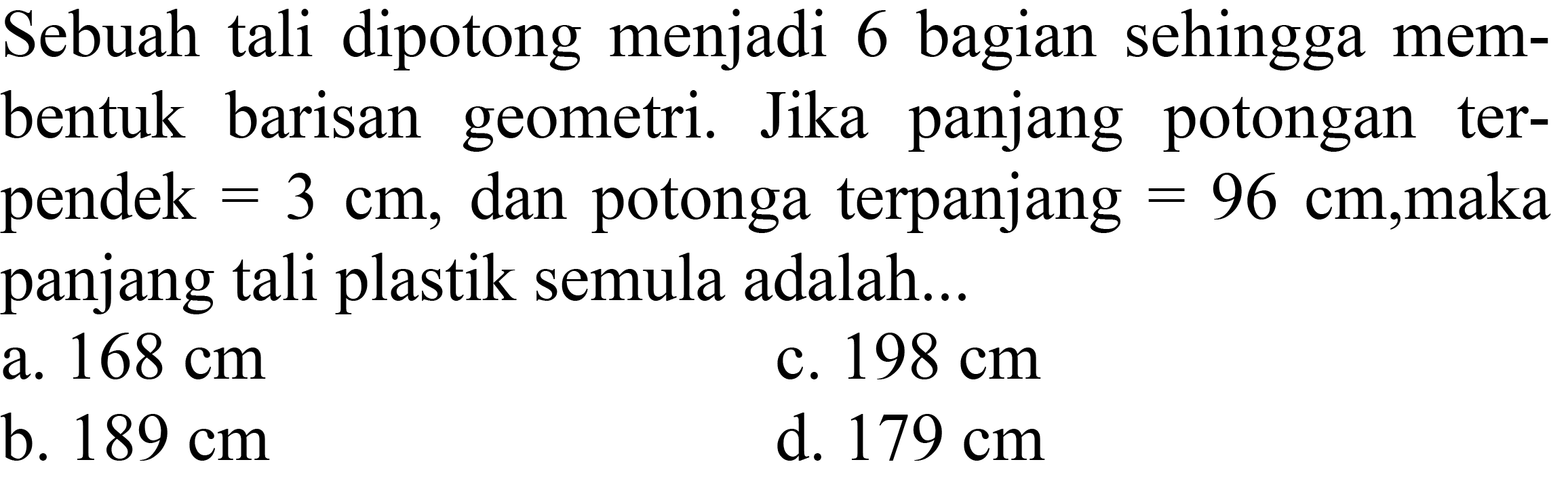 Sebuah tali dipotong menjadi 6 bagian sehingga membentuk barisan geometri. Jika panjang potongan terpendek  =3 cm , dan potongan terpanjang  =96 cm , maka panjang tali plastik semula adalah...