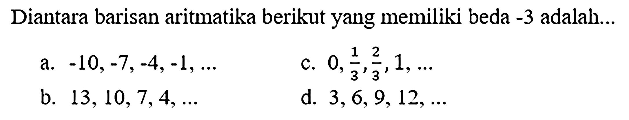 Diantara barisan aritmatika berikut yang memiliki beda  -3  adalah...
a.  -10,-7,-4,-1, ... 
c.  0, (1)/(3), (2)/(3), 1, ... 
b.  13,10,7,4, ... 
d.  3,6,9,12, ... 