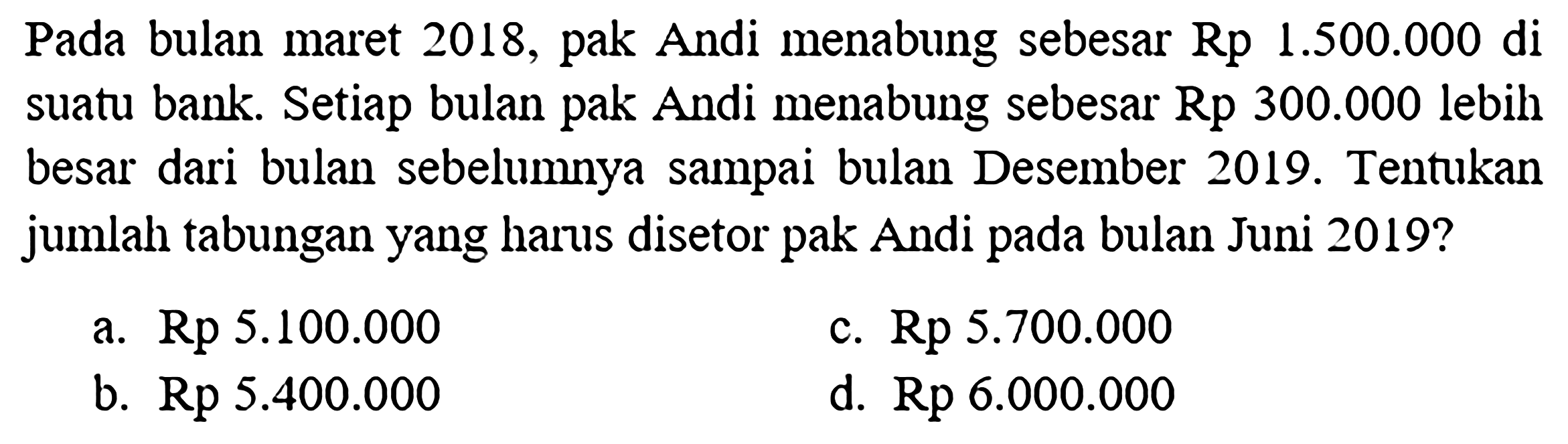 Pada bulan maret 2018, pak Andi menabung sebesar  Rp 1.500 .000 di  suatu bank. Setiap bulan pak Andi menabung sebesar Rp  300.000  lebih besar dari bulan sebelumnya sampai bulan Desember 2019. Tentukan jumlah tabungan yang harus disetor pak Andi pada bulan Juni 2019 ?