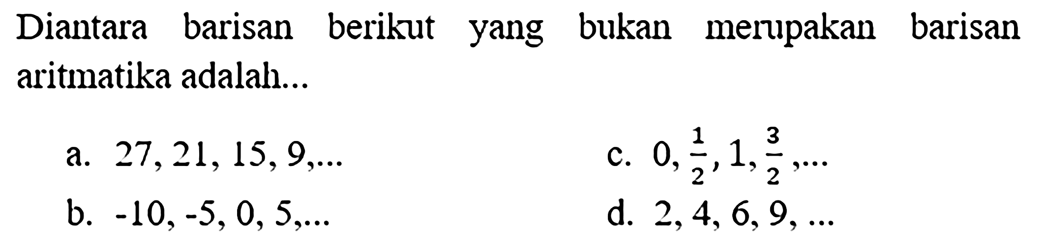 Diantara barisan berikut yang bukan merupakan barisan aritmatika adalah...
a.  27,21,15,9, ... 
c.  0, (1)/(2), 1, (3)/(2), ... 
b.  -10,-5,0,5, ... 
d.  2,4,6,9, ... 