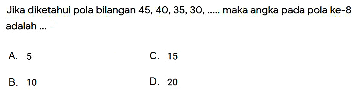 Jika diketahui pola bilangan  45,40,35,30, ... . .  maka angka pada pola ke-8 adalah ...