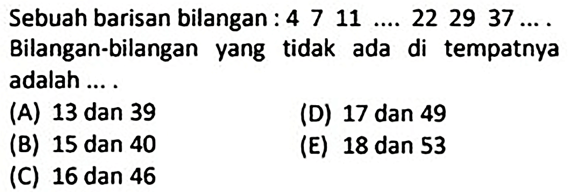 Sebuah barisan bilangan:  4 7 11 ... 22 29 37 ... . .... Bilangan-bilangan yang tidak ada di tempatnya adalah ....