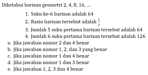 Diketahui barisan geometri 2, 4, 8, 16, ...
1. Suku ke-6 barisan adalah 64
2. Rasio barisan tersebut adalah  (1)/(2) 
3. Jumlah 5 suku pertama barisan tersebut adalah 64
4. Jumlah 6 suku pertama barisan tersebut adalah 126
a. Jika jawaban nomor 2 dan 4 benar
b. Jika jawaban nomor 1,2 , dan 3 yang benar
c. Jika jawaban nomor 1 dan 4 benar
d. Jika jawaban nomor 1 dan 3 benar
e. Jika jawaban 1, 2, 3 dan 4 benar