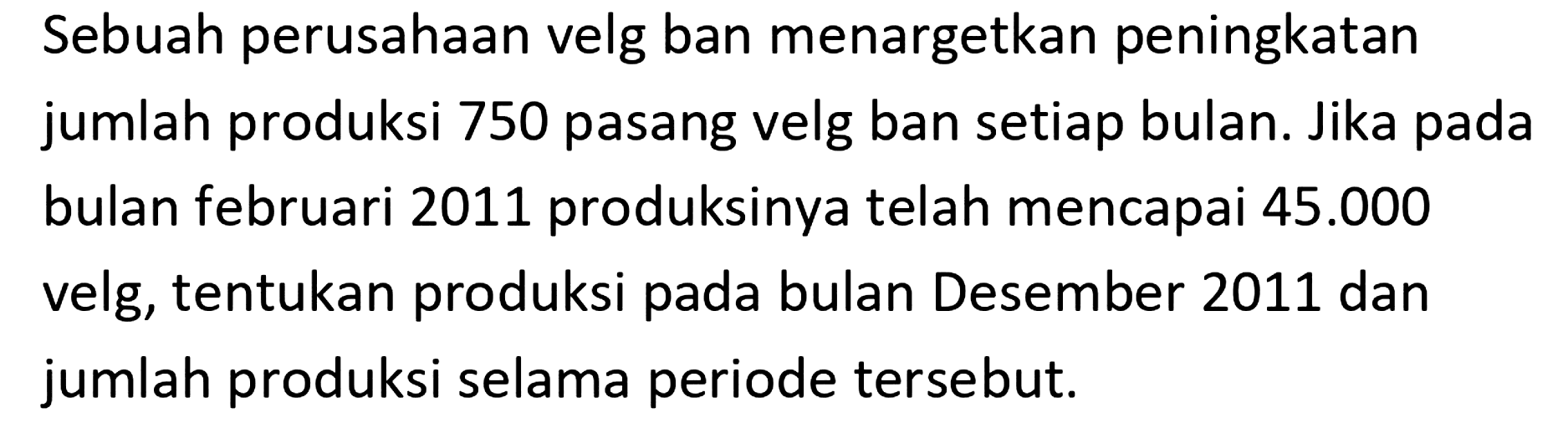 Sebuah perusahaan velg ban menargetkan peningkatan jumlah produksi 750 pasang velg ban setiap bulan. Jika pada bulan februari 2011 produksinya telah mencapai  45.000  velg, tentukan produksi oada bulan Desember 2011 dan jumlah produksi selama periode tersebut.