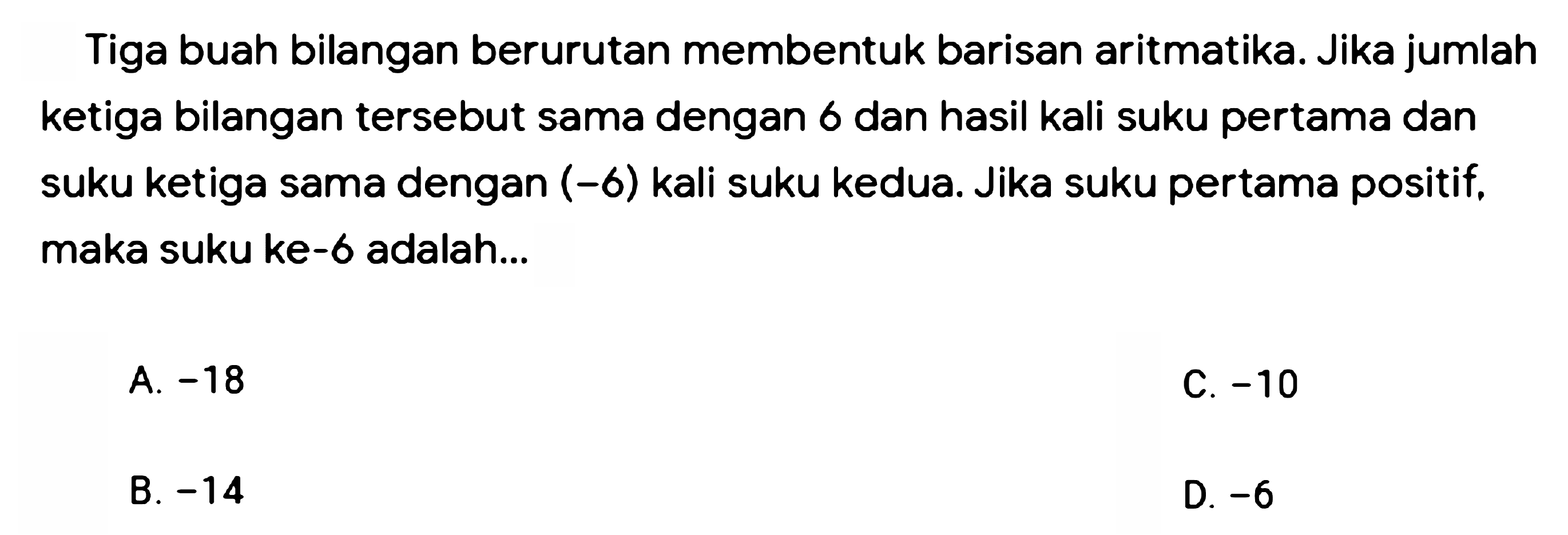 Tiga buah bilangan berurutan membentuk barisan aritmatika. Jika jumlah ketiga bilangan tersebut sama dengan 6 dan hasil kali suku pertama dan suku ketiga sama dengan (-6) kali suku kedua. Jika suku pertama positif. maka suku ke-6 adalah...