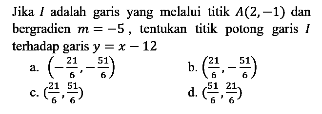 Jika  I  adalah garis yang melalui titik  A(2,-1)  dan bergradien  m=-5 , tentukan titik potong garis  I  terhadap garis  y=x-12 
