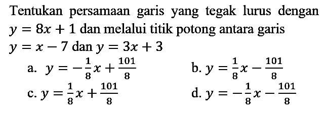 Tentukan persamaan garis yang tegak lurus dengan  y=8 x+1  dan melalui titik potong antara garis  y=x-7  dan  y=3 x+3 
