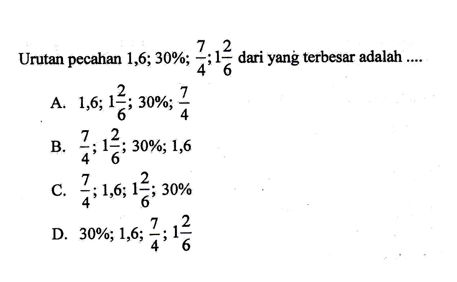 Urutan pecahan 1,6; 30%; 7/4; 1 2/6 dari yang terbesar adalah.... A. 1,6; 1 2/6; 30%; 7/4 B. 7/4; 1 2/6; 30%; 1,6 C. 7/4; 1,6; 1 2/6; 30% D. 30%; 1,6; 7/4; 1 2/6