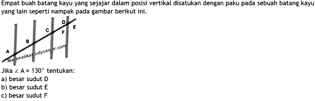 Empat buah batang kayu yang sejajar dalam posisi vertikal disatukan dengan paku pada sebuah batang kayu yang lain seperti nampak pada gambar berikut ini. D E C F B A Jika sudut A=130 tentukan: a) besar sudut D b) besar sudut E c) besar sudut F