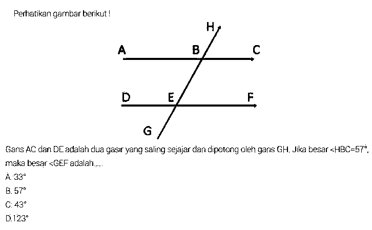 Perhatikan gambar berikut!Garis AC dan DE adalah dua garis yang saling sejajar dan dipotong oleh garis GH. Jika besar sudut HBC=57. maka besar sudut GEF adalah ....