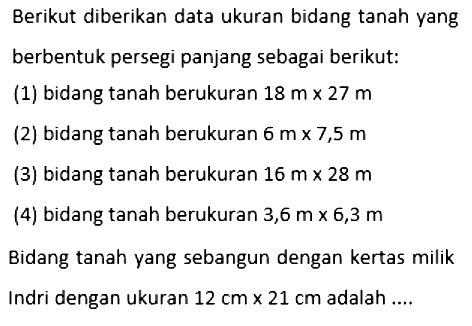 Berikut diberikan data ukuran bidang tanah yang berbentuk persegi panjang sebagai berikut:(1) bidang tanah berukuran 18 m x 27 m (2) bidang tanah berukuran 6 m x 7,5 m (3) bidang tanah berukuran 16 m x 28 m (4) bidang tanah berukuran 3,6 m x 6,3 m Bidang tanah yang sebangun dengan kertas milik Indri dengan ukuran 12 cm x 21 cm adalah ....