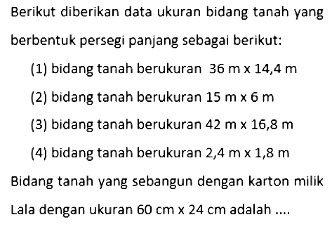 Berikut diberikan data ukuran bidang tanah yang berbentuk persegi panjang sebagai berikut:(1) bidang tanah berukuran  36 m x 14,4 m (2) bidang tanah berukuran  15 m x 6 m (3) bidang tanah berukuran  42 m x 16,8 m (4) bidang tanah berukuran  2,4 m x 1,8 m Bidang tanah yang sebangun dengan karton milikLala dengan ukuran  60 cm x 24 cm  adalah ....