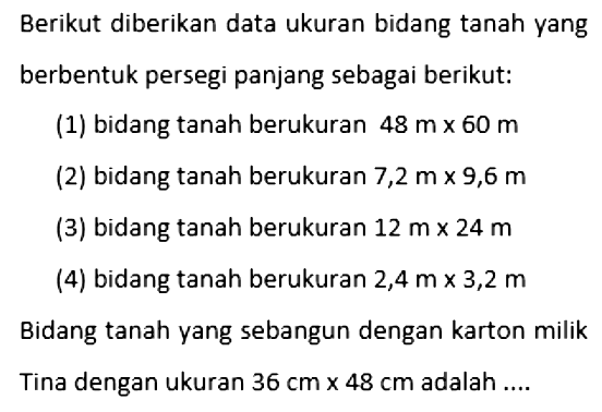 Berikut diberikan data ukuran bidang tanah yang berbentuk persegi panjang sebagai berikut:(1) bidang tanah berukuran 48 m x 60 m (2) bidang tanah berukuran 7,2 m x 9,6 m (3) bidang tanah berukuran 12 m x 24 m (4) bidang tanah berukuran 2,4 m x 3,2 m Bidang tanah yang sebangun dengan karton milikTina dengan ukuran 36 cm x 48 cm adalah ....