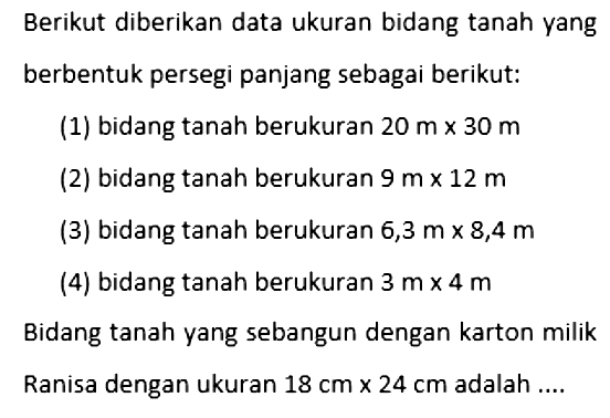 Berikut diberikan data ukuran bidang tanah yang berbentuk persegi panjang sebagai berikut:(1) bidang tanah berukuran  20 m x 30 m (2) bidang tanah berukuran  9 m x 12 m (3) bidang tanah berukuran  6,3 m x 8,4 m (4) bidang tanah berukuran  3 m x 4 m Bidang tanah yang sebangun dengan karton milikRanisa dengan ukuran  18 cm x 24 cm  adalah ....