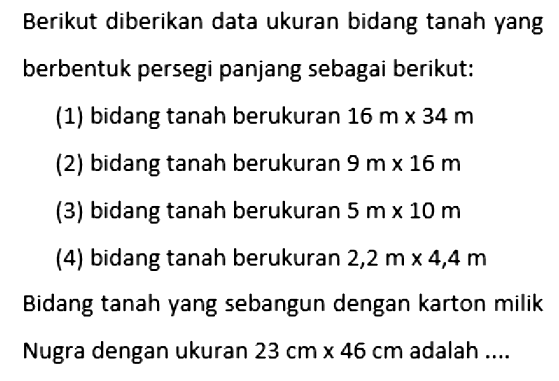 Berikut diberikan data ukuran bidang tanah yang berbentuk persegi panjang sebagai berikut: (1) bidang tanah berukuran 16 m x 34 m (2) bidang tanah berukuran 9 m x 16 m (3) bidang tanah berukuran 5 m x 10 m (4) bidang tanah berukuran 2,2 m x 4,4 m  Bidang tanah yang sebangun dengan karton milik Nugra dengan ukuran 23 cm x 46 cm adalah ....