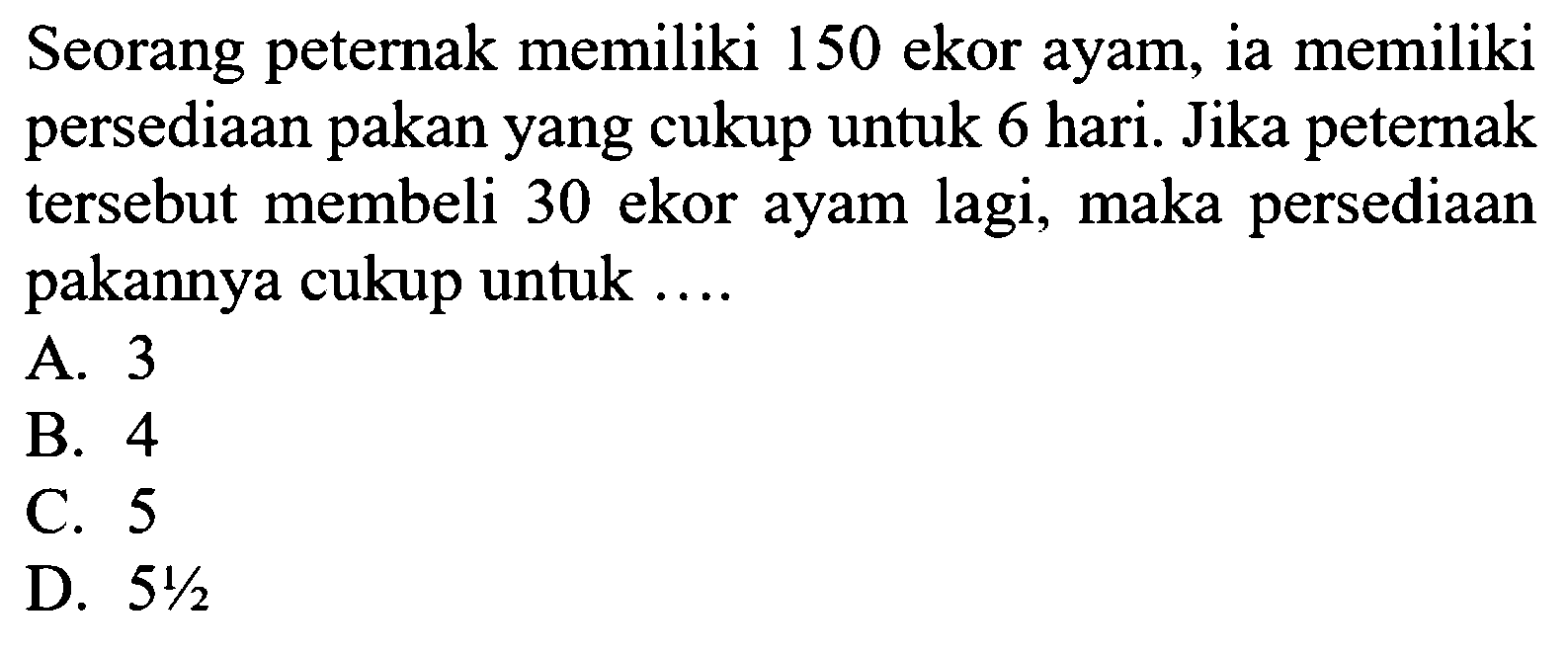Seorang peternak memiliki 150 ekor ayam, ia memiliki persediaan pakan yang cukup untuk 6 hari. Jika peternak tersebut membeli 30 ekor ayam lagi, maka persediaan pakannya cukup untuk ....