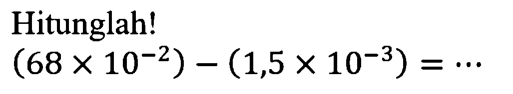 Hitunglah! (68 X 10^-2) - (1,5X 10^-3) = .