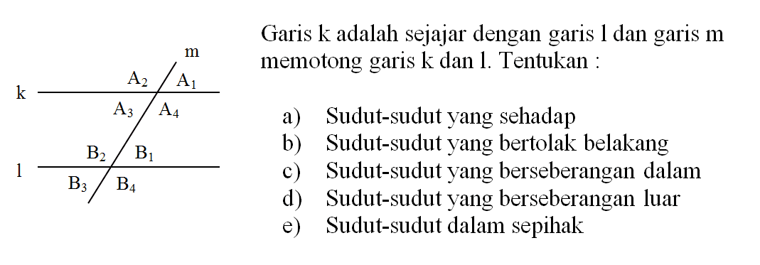 Garis k adalah sejajar dengan garis 1 dan garis m memotong garis k dan I. Tentukan: a) Sudut-sudut yang sehadap b) Sudut-sudut yang bertolak belakang c) Sudut-sudut yang berseberangan dalam d) Sudut-sudut yang berseberangan luar e) Sudut-sudut dalam sepihak