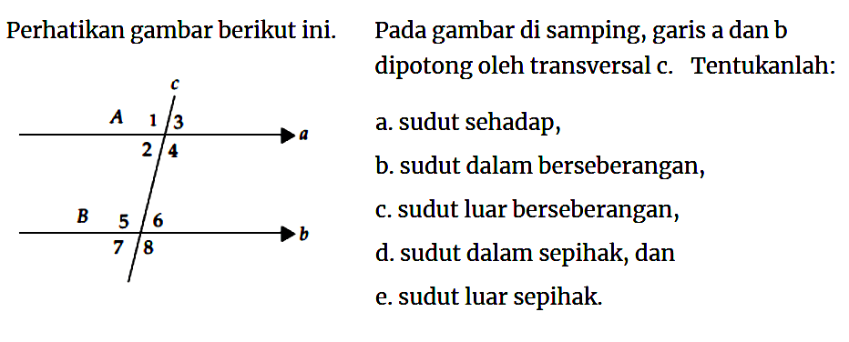 perhatikan gambar berikut ini.  c A 1 3 a 2 4 B 5 6 b 7 8   Pada gambar di samping, garis Pada gambar di sampilig, sarrs a dan b dipotong oleh transversal c. Tentukanlah:a. sudut sehadap,b. sudut dalam berseberangan,c. sudut luar berseberangan,d. sudut dalam sepihak, dane. sudut luar sepihak.