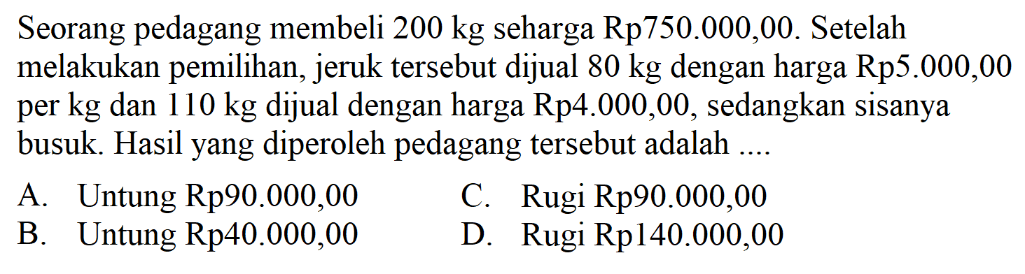 Seorang pedagang membeli  200 kg  seharga Rp750.000,00. Setelah melakukan pemilihan, jeruk tersebut dijual  80 kg  dengan harga Rp5.000,00 per kg dan  110 kg  dijual dengan harga Rp4.000,00, sedangkan sisanya busuk. Hasil yang diperoleh pedagang tersebut adalah ....