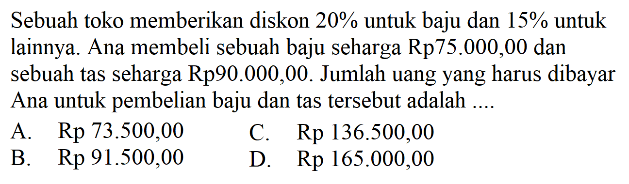 Sebuah toko memberikan diskon 20% untuk baju dan 15% untuk lainnya. Ana membeli sebuah baju seharga  Rp75.000,00 dan sebuah tas seharga Rp90.000,00. Jumlah uang yang harus dibayar Ana untuk pembelian baju dan tas tersebut adalah....