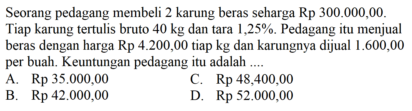 Seorang pedagang membeli 2 karung beras seharga Rp 300.000,00. Tiap karung tertulis bruto 40 kg dan tara 1,25%. Pedagang itu menjual beras dengan harga Rp 4.200,00 tiap kg dan karungnya dijual 1.600,00 per buah. Keuntungan pedagang itu adalah 